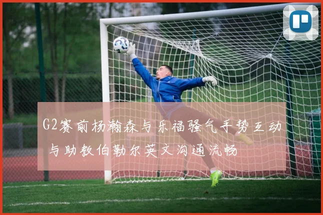 G2赛前杨瀚森与乐福骚气手势互动 与助教伯勒尔英文沟通流畅