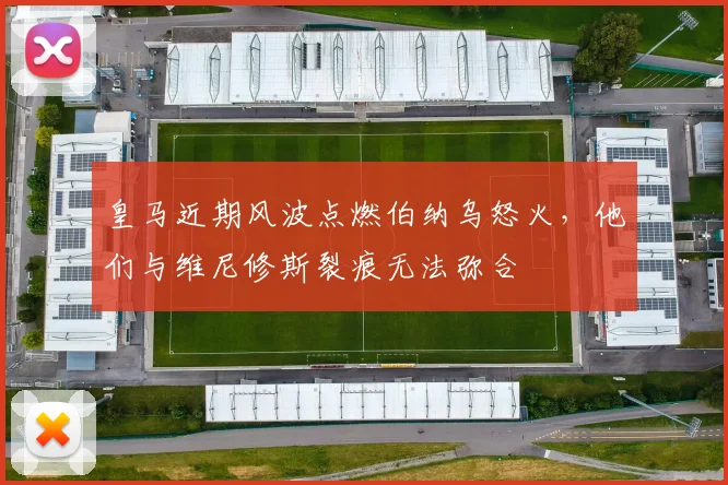 皇马近期风波点燃伯纳乌怒火，他们与维尼修斯裂痕无法弥合
