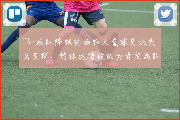 TA-狼队降级将面临大量球员流失 戈麦斯、特林达德被认为肯定离队