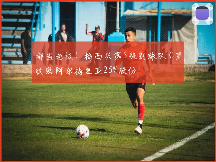 都当老板！梅西买第5级别球队 C罗收购阿尔梅里亚25%股份